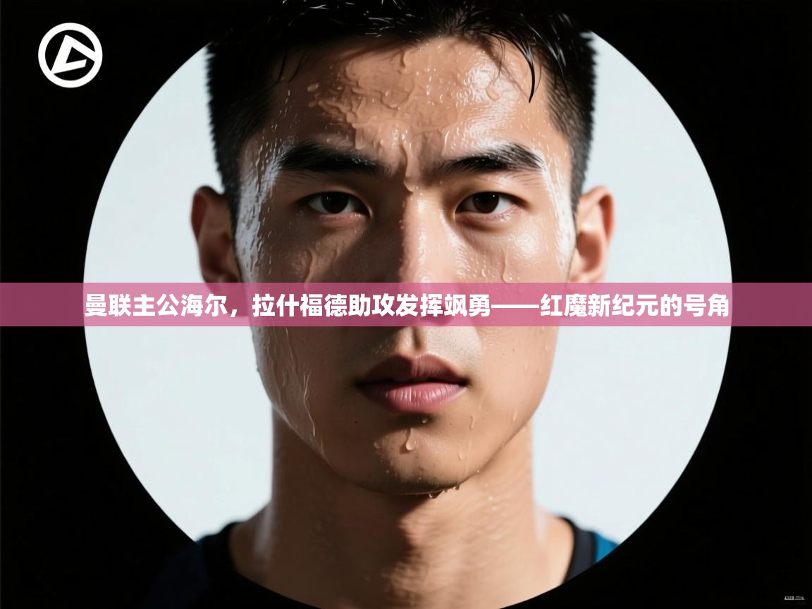 曼联主公海尔，拉什福德助攻发挥飒勇——红魔新纪元的号角  第2张